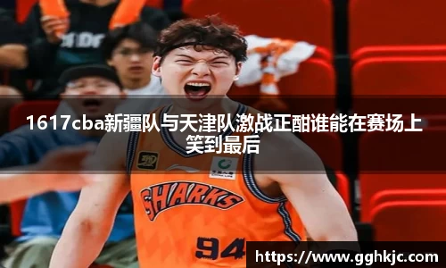 1617cba新疆队与天津队激战正酣谁能在赛场上笑到最后