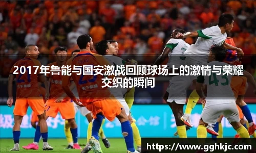 2017年鲁能与国安激战回顾球场上的激情与荣耀交织的瞬间